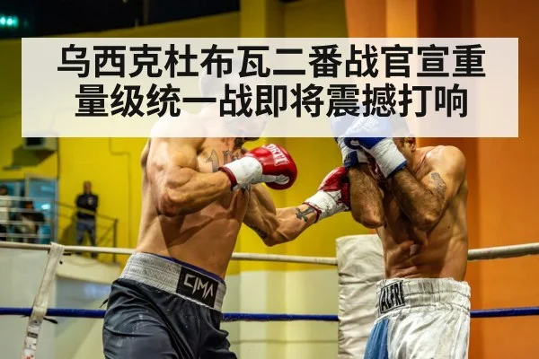 乌西克杜布瓦二番战官宣重量级统一战即将震撼打响